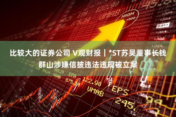 比较大的证券公司 V观财报｜*ST苏吴董事长钱群山涉嫌信披违法违规被立案