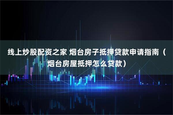 线上炒股配资之家 烟台房子抵押贷款申请指南（烟台房屋抵押怎么贷款）