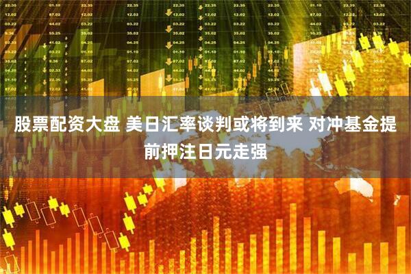股票配资大盘 美日汇率谈判或将到来 对冲基金提前押注日元走强