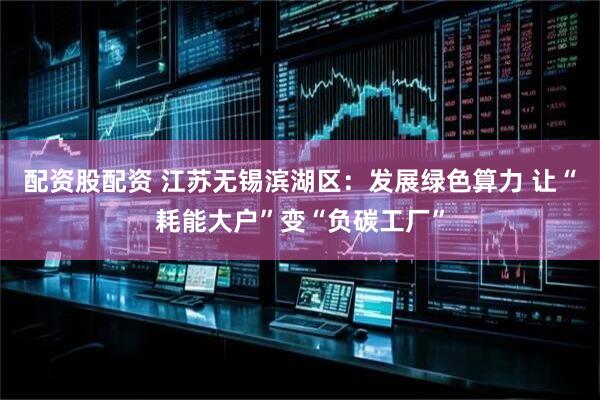 配资股配资 江苏无锡滨湖区：发展绿色算力 让“耗能大户”变“负碳工厂”