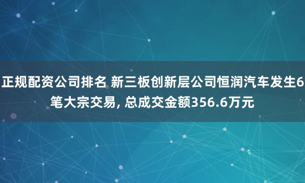 正规配资公司排名 新三板创新层公司恒润汽车发生6笔大宗交易, 总成交金额356.6万元