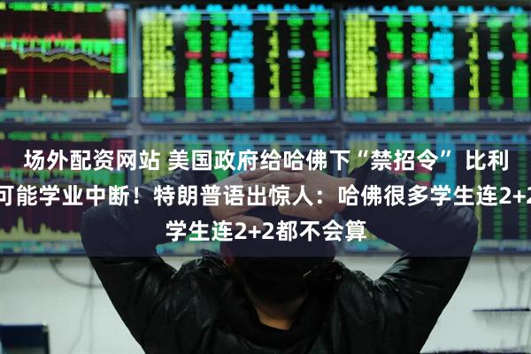 场外配资网站 美国政府给哈佛下“禁招令” 比利时公主也可能学业中断！特朗普语出惊人：哈佛很多学生连2+2都不会算