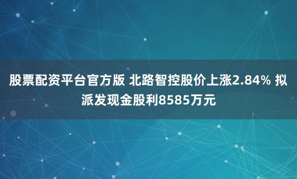 股票配资平台官方版 北路智控股价上涨2.84% 拟派发现金股利8585万元