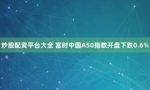 炒股配资平台大全 富时中国A50指数开盘下跌0.6%