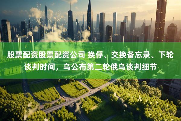 股票配资股票配资公司 换俘、交换备忘录、下轮谈判时间，乌公布第二轮俄乌谈判细节