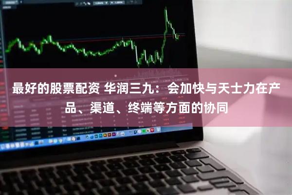 最好的股票配资 华润三九：会加快与天士力在产品、渠道、终端等方面的协同