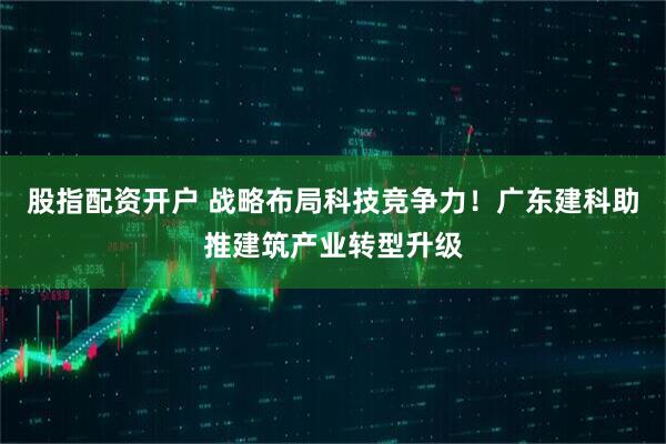 股指配资开户 战略布局科技竞争力！广东建科助推建筑产业转型升级