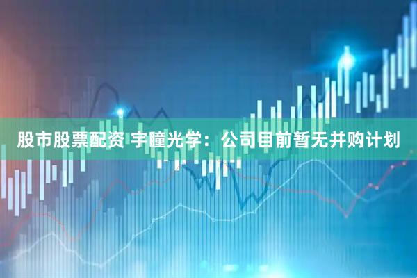股市股票配资 宇瞳光学：公司目前暂无并购计划