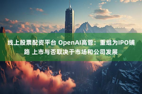 线上股票配资平台 OpenAI高管：重组为IPO铺路 上市与否取决于市场和公司发展