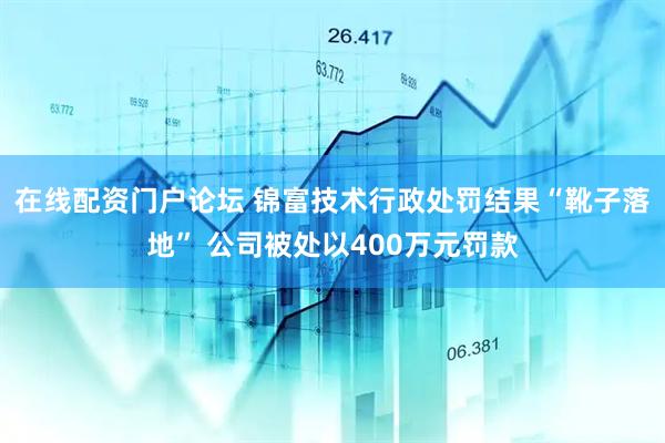 在线配资门户论坛 锦富技术行政处罚结果“靴子落地” 公司被处以400万元罚款