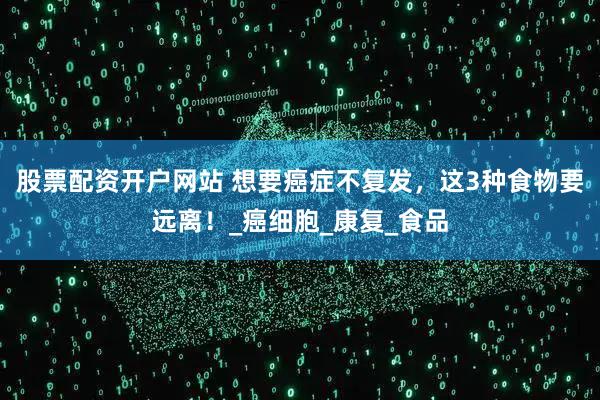 股票配资开户网站 想要癌症不复发，这3种食物要远离！_癌细胞_康复_食品