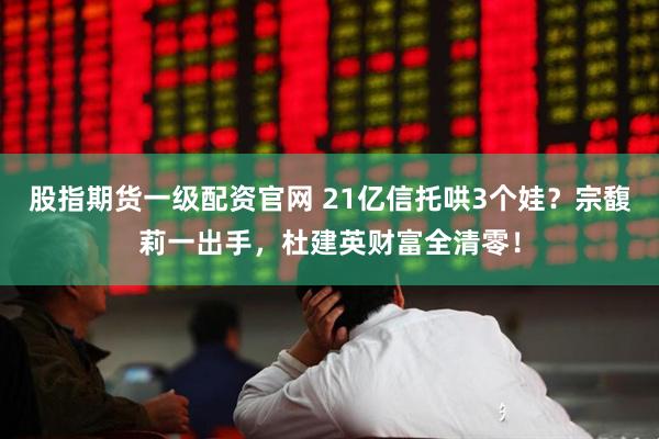 股指期货一级配资官网 21亿信托哄3个娃？宗馥莉一出手，杜建英财富全清零！