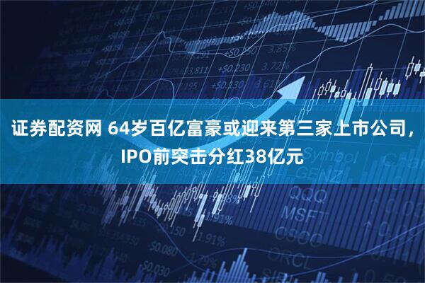 证券配资网 64岁百亿富豪或迎来第三家上市公司，IPO前突击分红38亿元