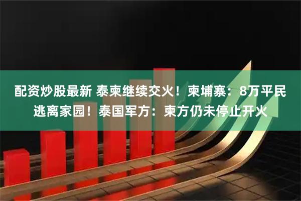 配资炒股最新 泰柬继续交火！柬埔寨：8万平民逃离家园！泰国军方：柬方仍未停止开火